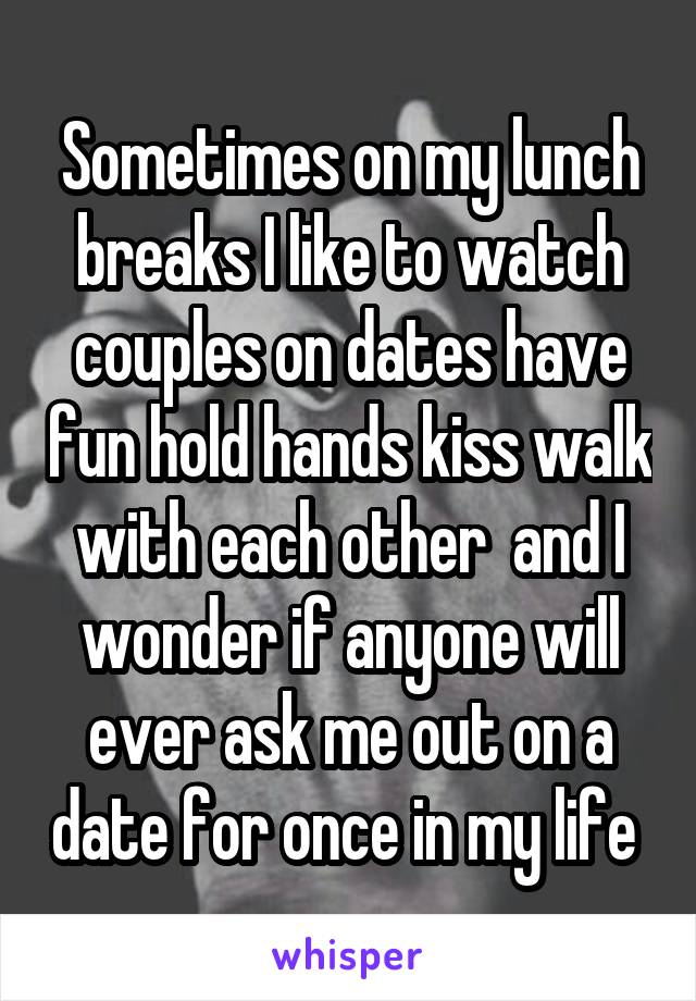 Sometimes on my lunch breaks I like to watch couples on dates have fun hold hands kiss walk with each other  and I wonder if anyone will ever ask me out on a date for once in my life 