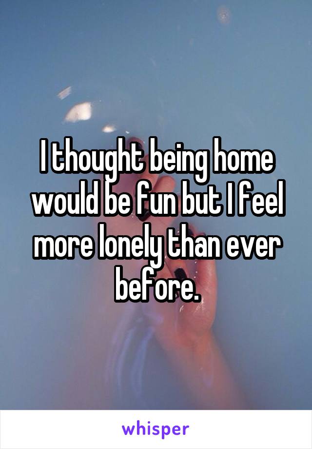 I thought being home would be fun but I feel more lonely than ever before.