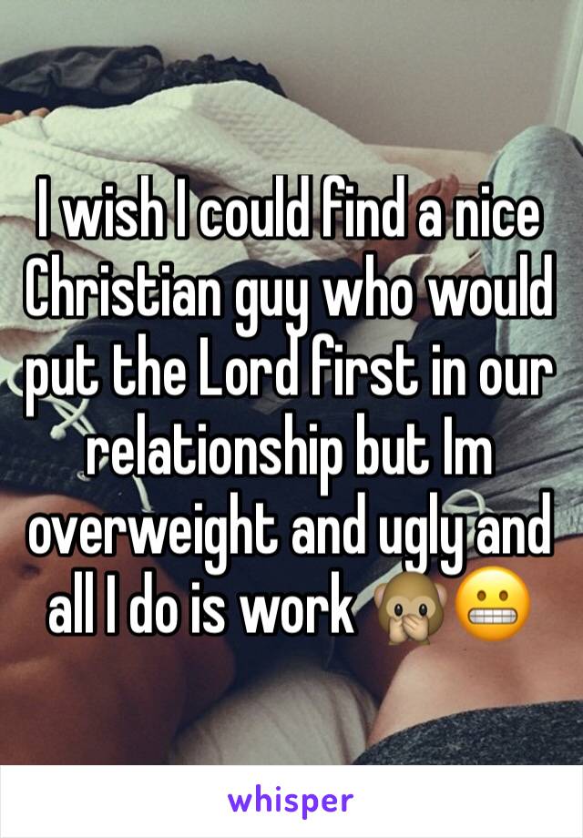 I wish I could find a nice Christian guy who would put the Lord first in our relationship but Im overweight and ugly and all I do is work 🙊😬