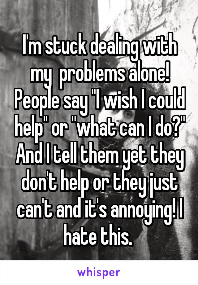 I'm stuck dealing with my  problems alone! People say "I wish I could help" or "what can I do?" And I tell them yet they don't help or they just can't and it's annoying! I hate this. 