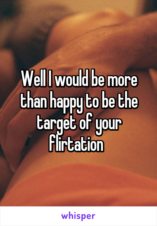 Well I would be more than happy to be the target of your flirtation  