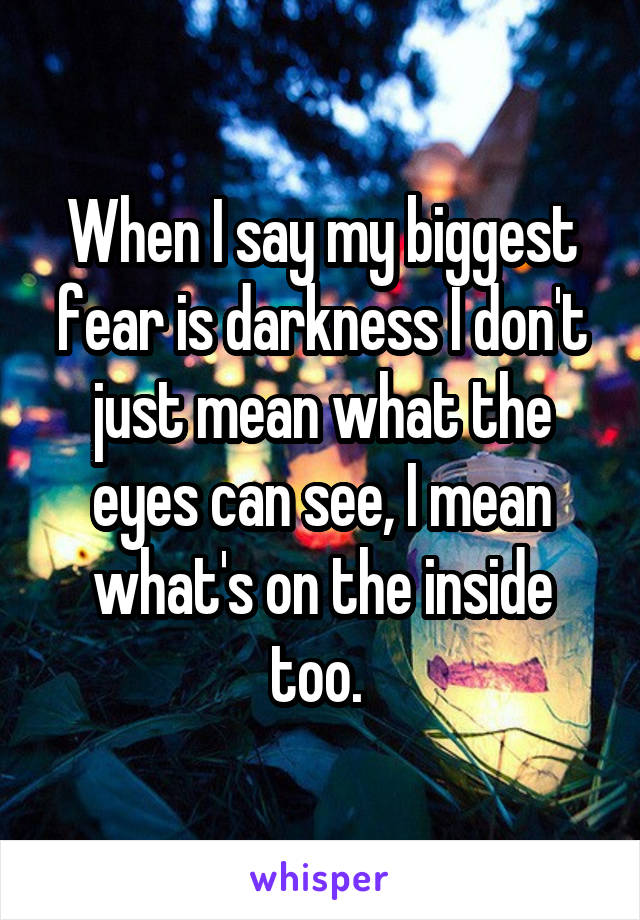 When I say my biggest fear is darkness I don't just mean what the eyes can see, I mean what's on the inside too. 