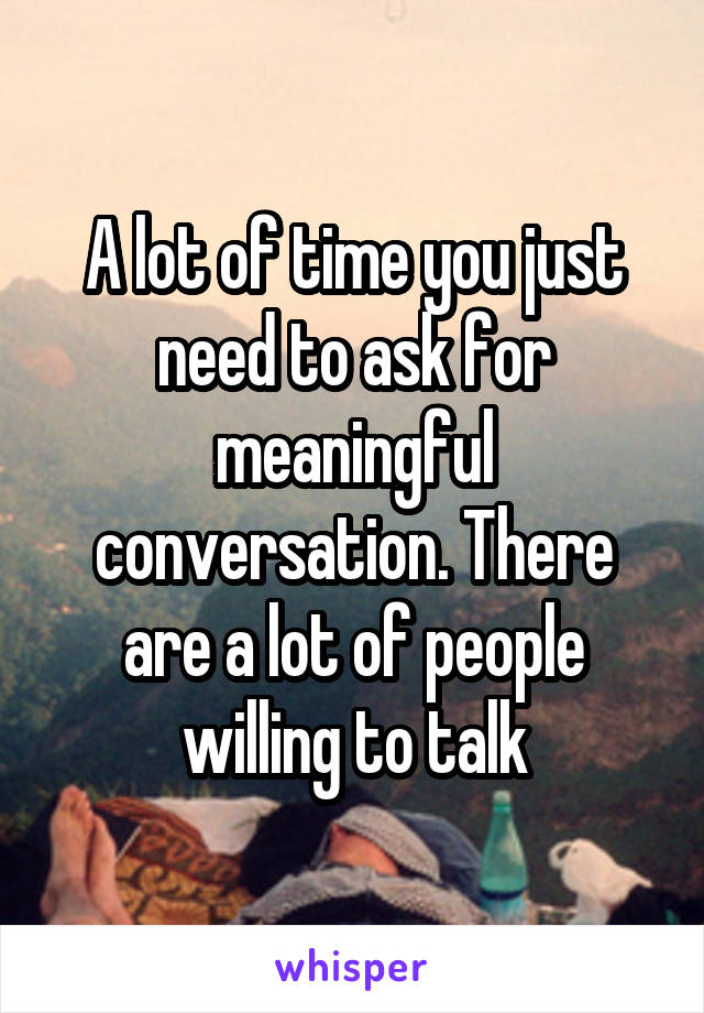 A lot of time you just need to ask for meaningful conversation. There are a lot of people willing to talk