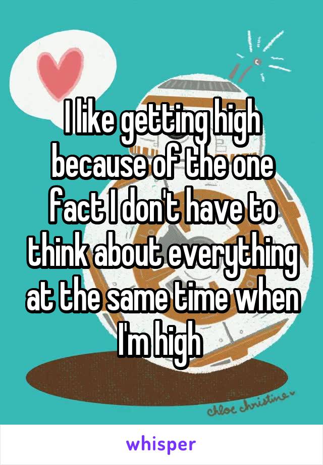 I like getting high because of the one fact I don't have to think about everything at the same time when I'm high 