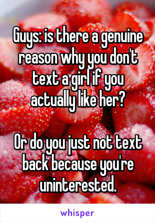 Guys: is there a genuine reason why you don't text a girl if you actually like her?

Or do you just not text back because you're uninterested.