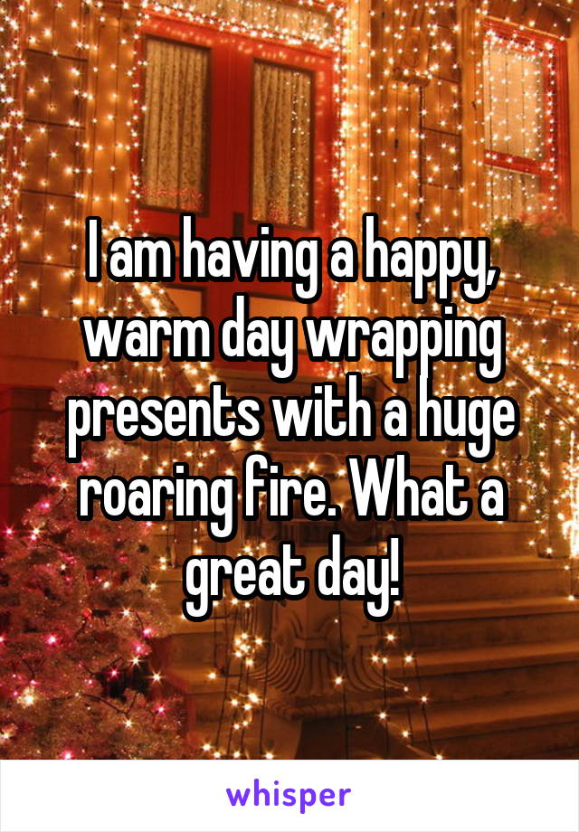 I am having a happy, warm day wrapping presents with a huge roaring fire. What a great day!