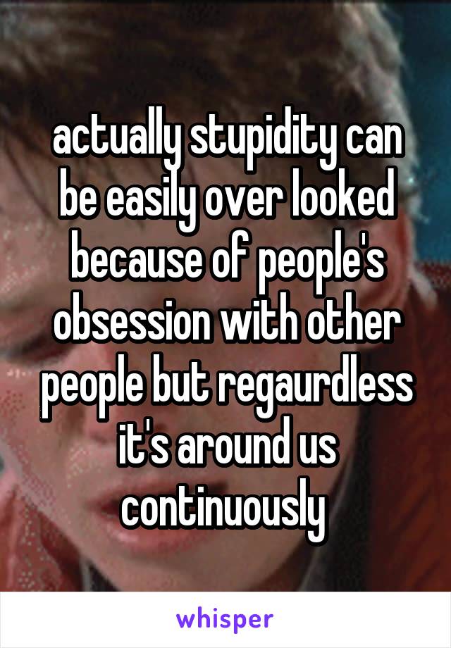 actually stupidity can be easily over looked because of people's obsession with other people but regaurdless it's around us continuously 