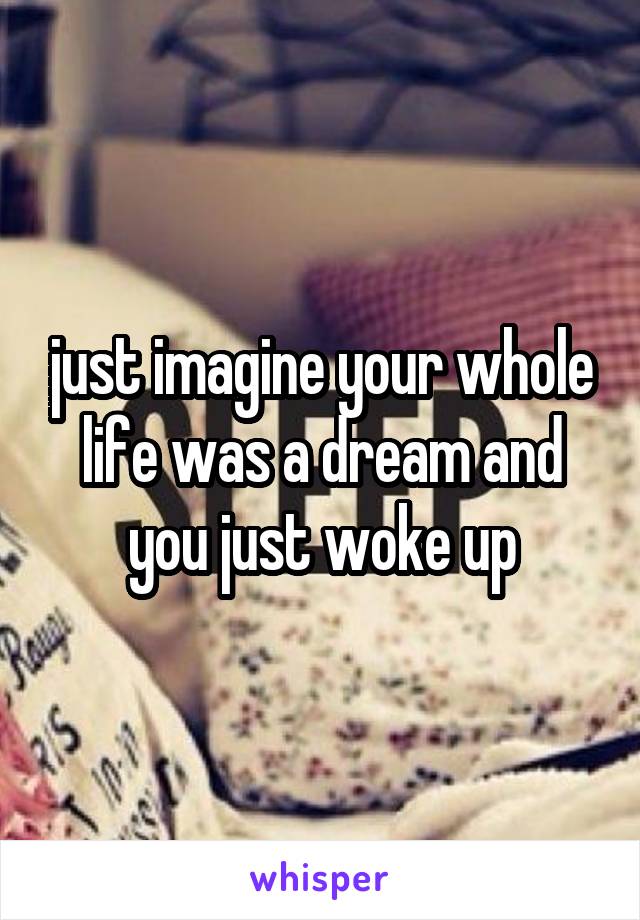 just imagine your whole life was a dream and you just woke up