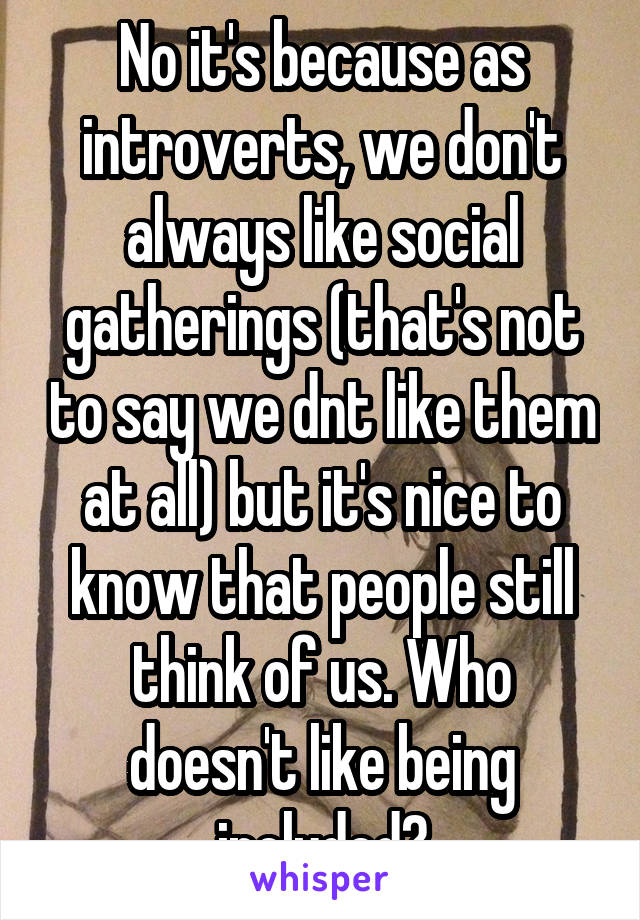 No it's because as introverts, we don't always like social gatherings (that's not to say we dnt like them at all) but it's nice to know that people still think of us. Who doesn't like being included?