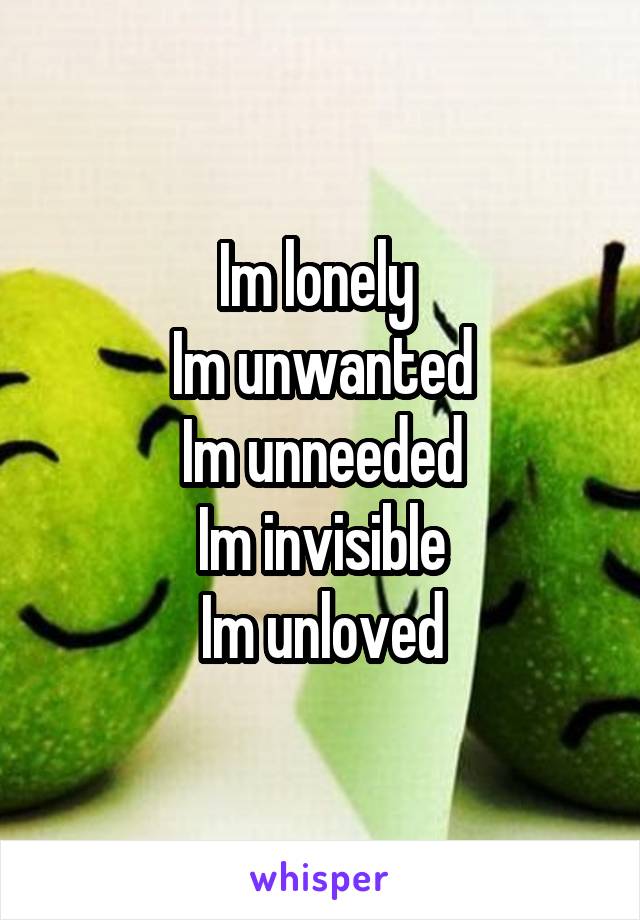 Im lonely 
Im unwanted
Im unneeded
Im invisible
Im unloved