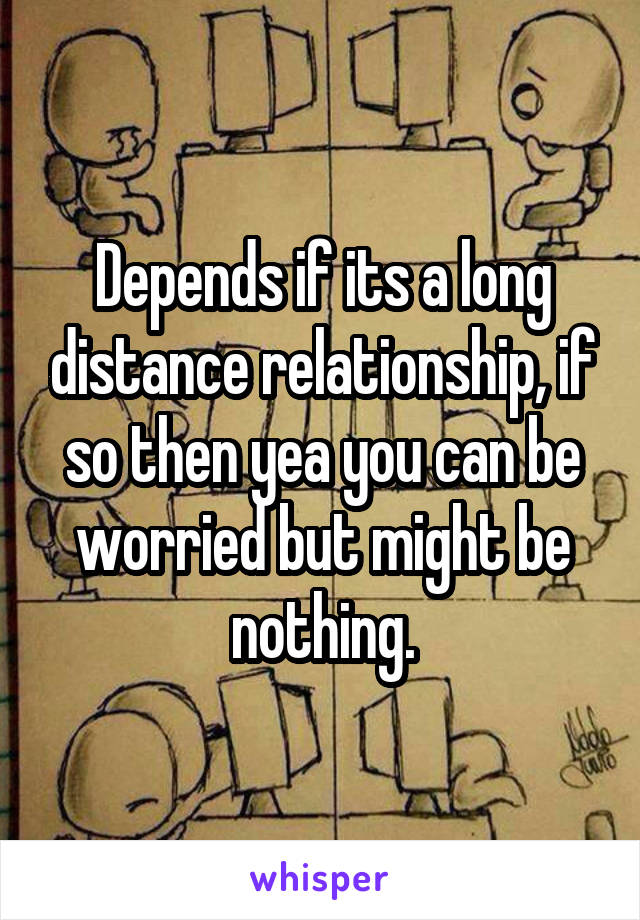 Depends if its a long distance relationship, if so then yea you can be worried but might be nothing.