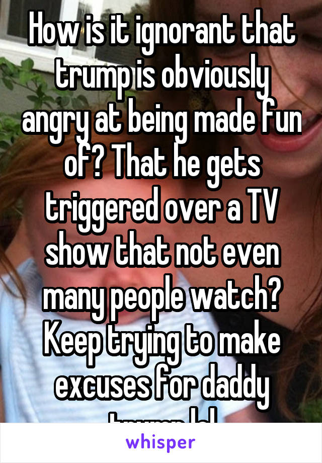 How is it ignorant that trump is obviously angry at being made fun of? That he gets triggered over a TV show that not even many people watch? Keep trying to make excuses for daddy trump lol