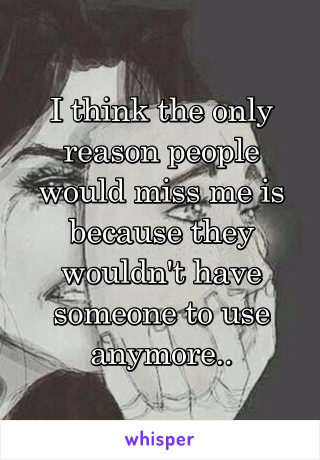 I think the only reason people would miss me is because they wouldn't have someone to use anymore..