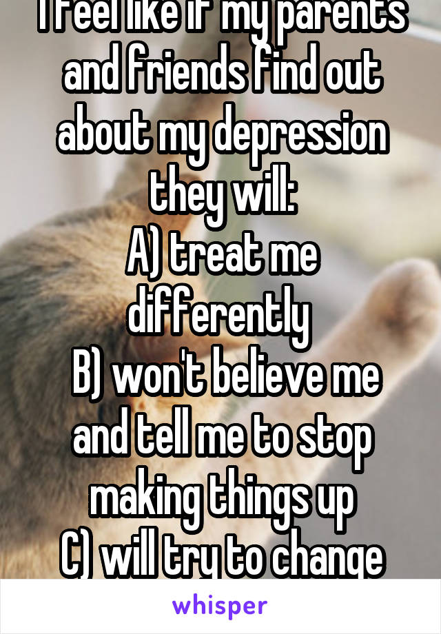 I feel like if my parents and friends find out about my depression they will:
A) treat me differently 
 B) won't believe me and tell me to stop making things up
C) will try to change me