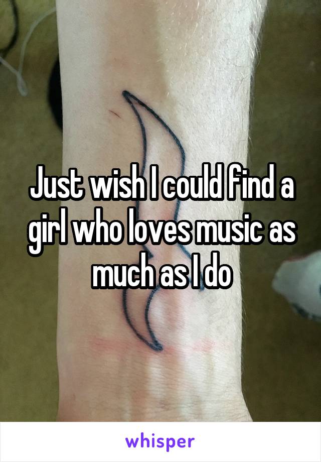 Just wish I could find a girl who loves music as much as I do