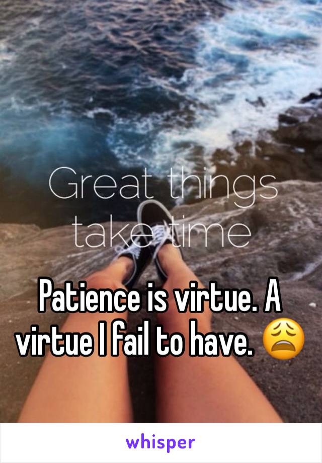 Patience is virtue. A virtue I fail to have. 😩