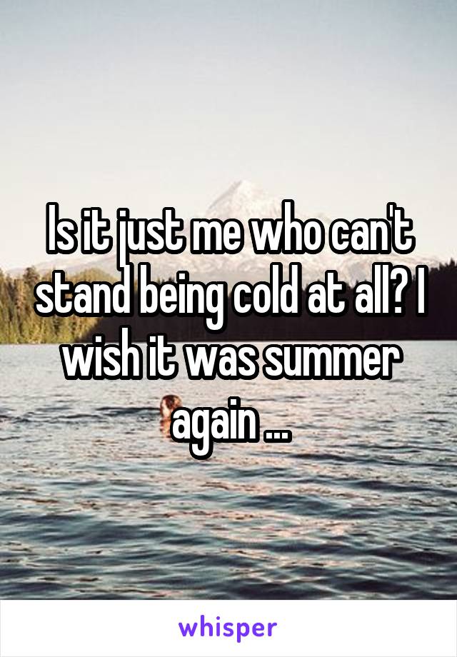 Is it just me who can't stand being cold at all? I wish it was summer again ...