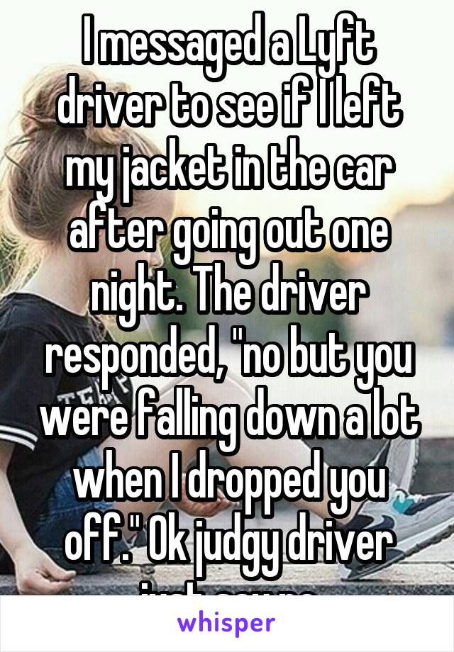 I messaged a Lyft driver to see if I left my jacket in the car after going out one night. The driver responded, "no but you were falling down a lot when I dropped you off." Ok judgy driver just say no