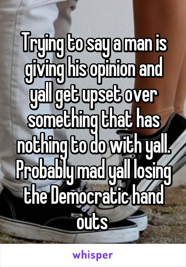 Trying to say a man is giving his opinion and yall get upset over something that has nothing to do with yall. Probably mad yall losing the Democratic hand outs 