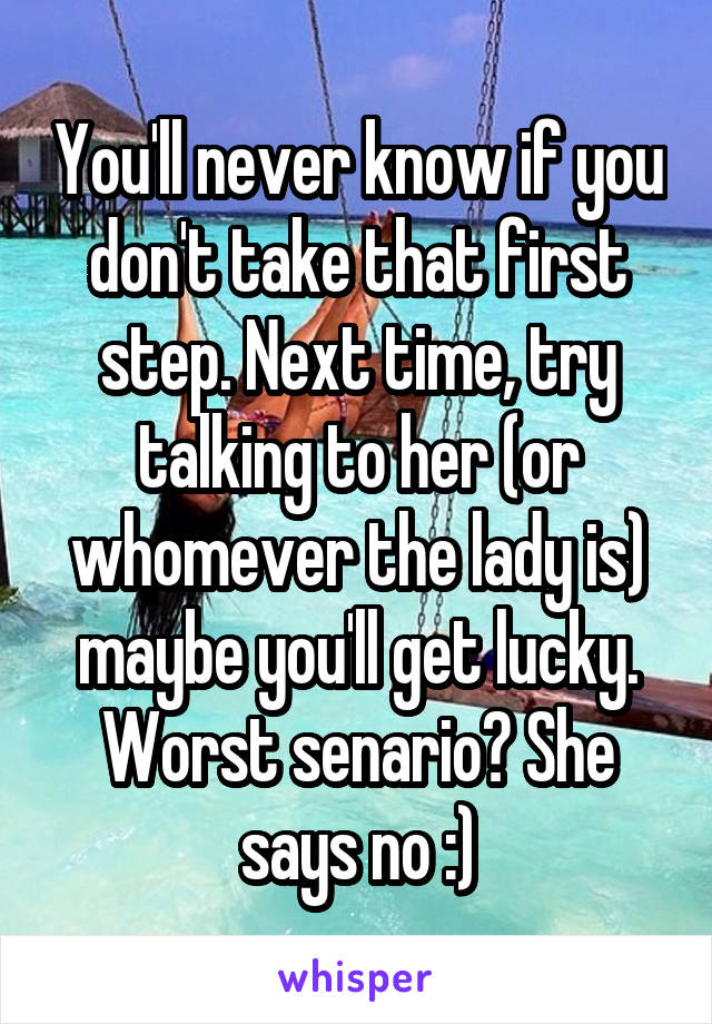 You'll never know if you don't take that first step. Next time, try talking to her (or whomever the lady is) maybe you'll get lucky. Worst senario? She says no :)