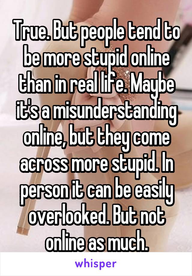 True. But people tend to be more stupid online than in real life. Maybe it's a misunderstanding online, but they come across more stupid. In person it can be easily overlooked. But not online as much.