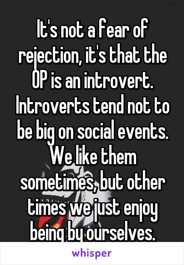 It's not a fear of rejection, it's that the OP is an introvert. Introverts tend not to be big on social events. We like them sometimes, but other times we just enjoy being by ourselves.