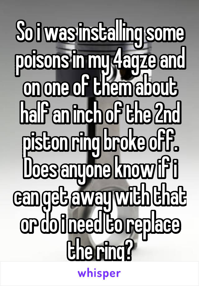 So i was installing some poisons in my 4agze and on one of them about half an inch of the 2nd piston ring broke off. Does anyone know if i can get away with that or do i need to replace the ring?