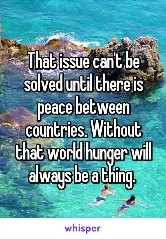 That issue can't be solved until there is peace between countries. Without that world hunger will always be a thing. 