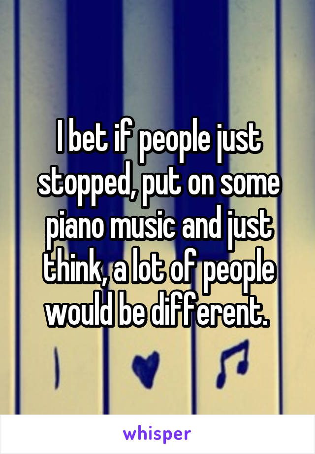 I bet if people just stopped, put on some piano music and just think, a lot of people would be different. 