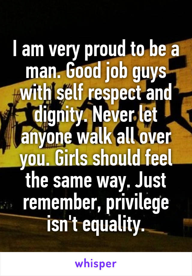 I am very proud to be a man. Good job guys with self respect and dignity. Never let anyone walk all over you. Girls should feel the same way. Just remember, privilege isn't equality.