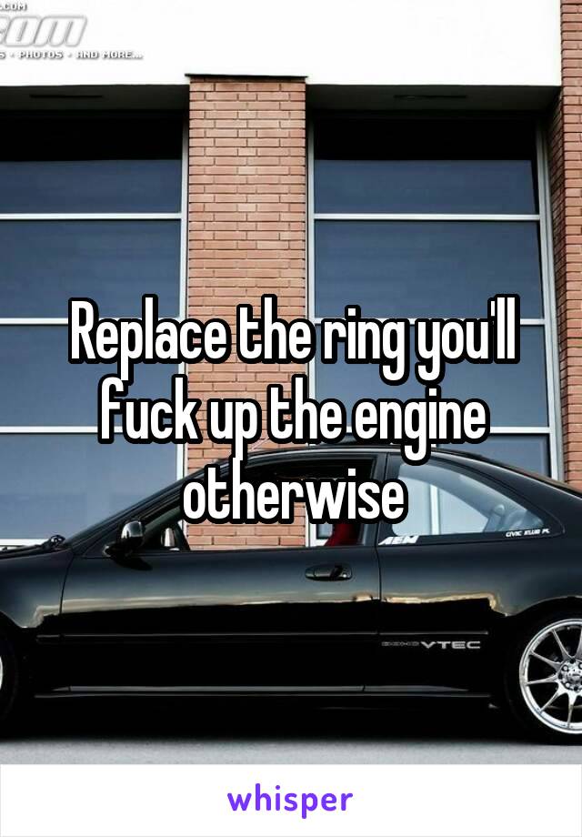 Replace the ring you'll fuck up the engine otherwise