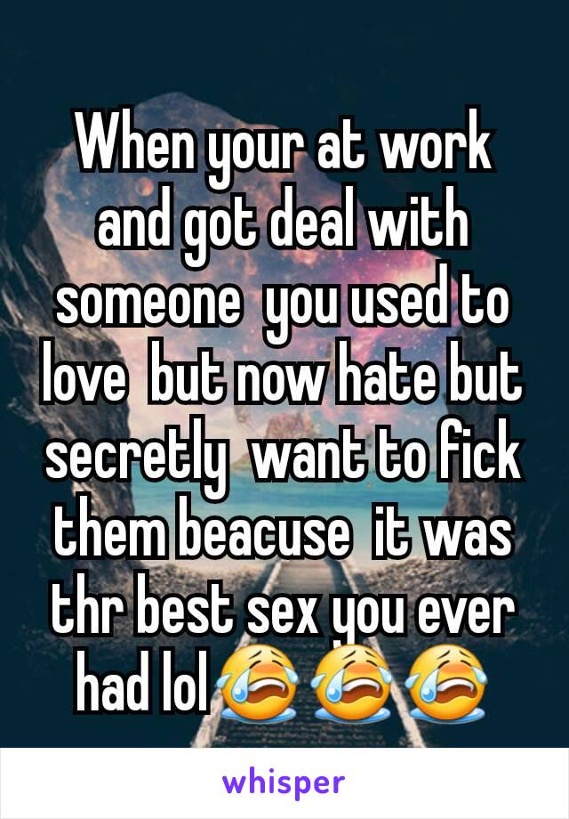 When your at work and got deal with someone  you used to love  but now hate but secretly  want to fick them beacuse  it was thr best sex you ever had lol😭😭😭