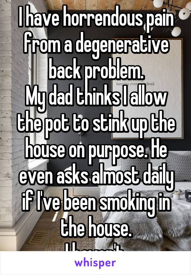 I have horrendous pain from a degenerative back problem.
My dad thinks I allow the pot to stink up the house on purpose. He even asks almost daily if I've been smoking in the house.
I haven't.