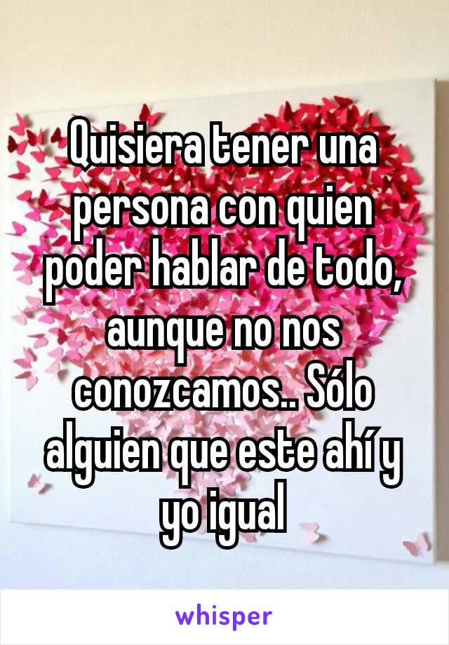 Quisiera tener una persona con quien poder hablar de todo, aunque no nos conozcamos.. Sólo alguien que este ahí y yo igual