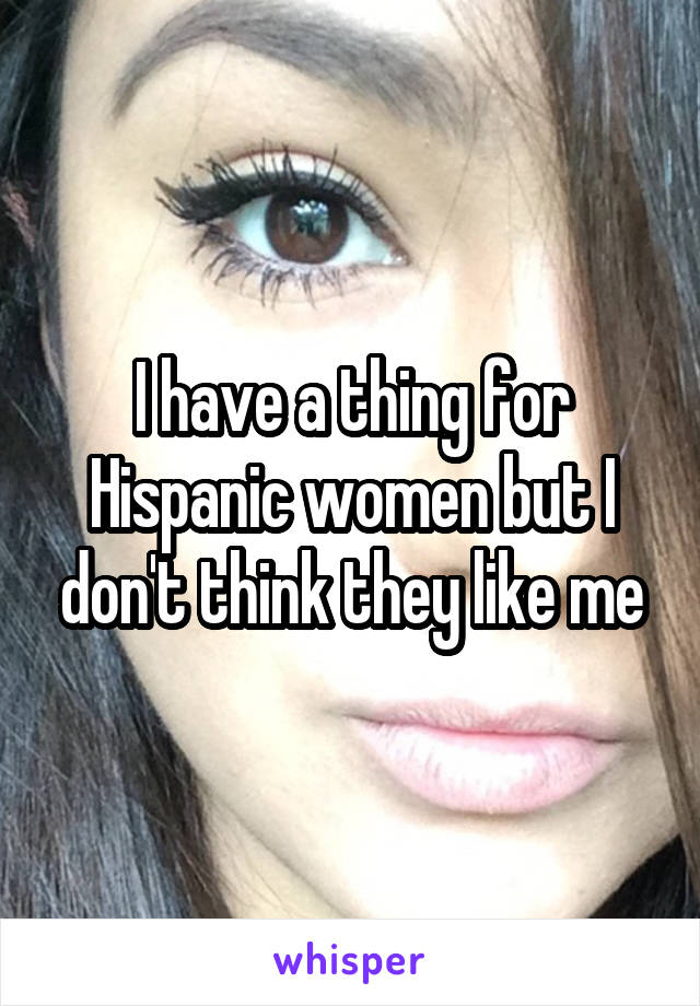 I have a thing for Hispanic women but I don't think they like me