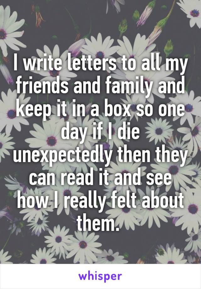 I write letters to all my friends and family and keep it in a box so one day if I die unexpectedly then they can read it and see how I really felt about them. 