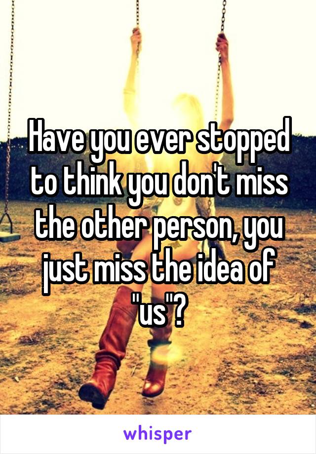 Have you ever stopped to think you don't miss the other person, you just miss the idea of "us"?