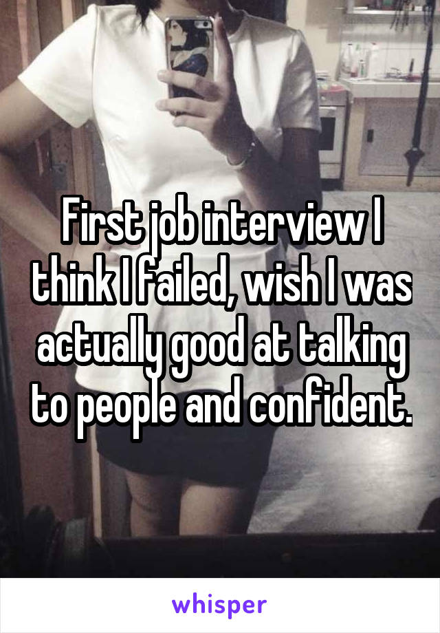 First job interview I think I failed, wish I was actually good at talking to people and confident.