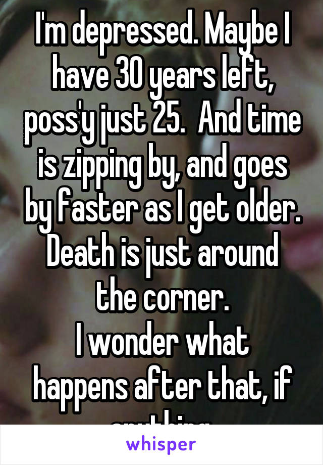 I'm depressed. Maybe I have 30 years left, poss'y just 25.  And time is zipping by, and goes by faster as I get older.
Death is just around the corner.
I wonder what happens after that, if anything.