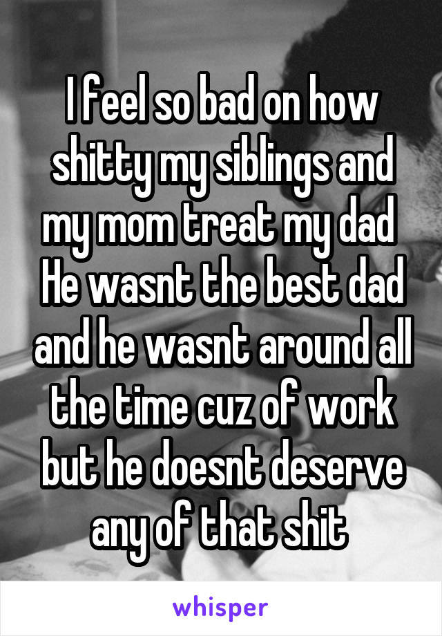 I feel so bad on how shitty my siblings and my mom treat my dad 
He wasnt the best dad and he wasnt around all the time cuz of work but he doesnt deserve any of that shit 