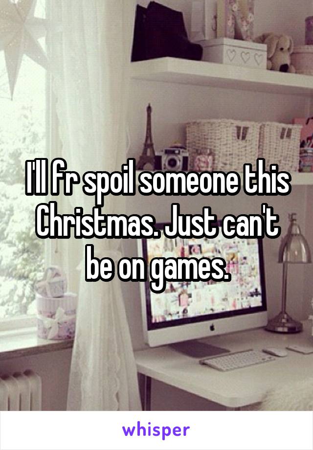 I'll fr spoil someone this Christmas. Just can't be on games.