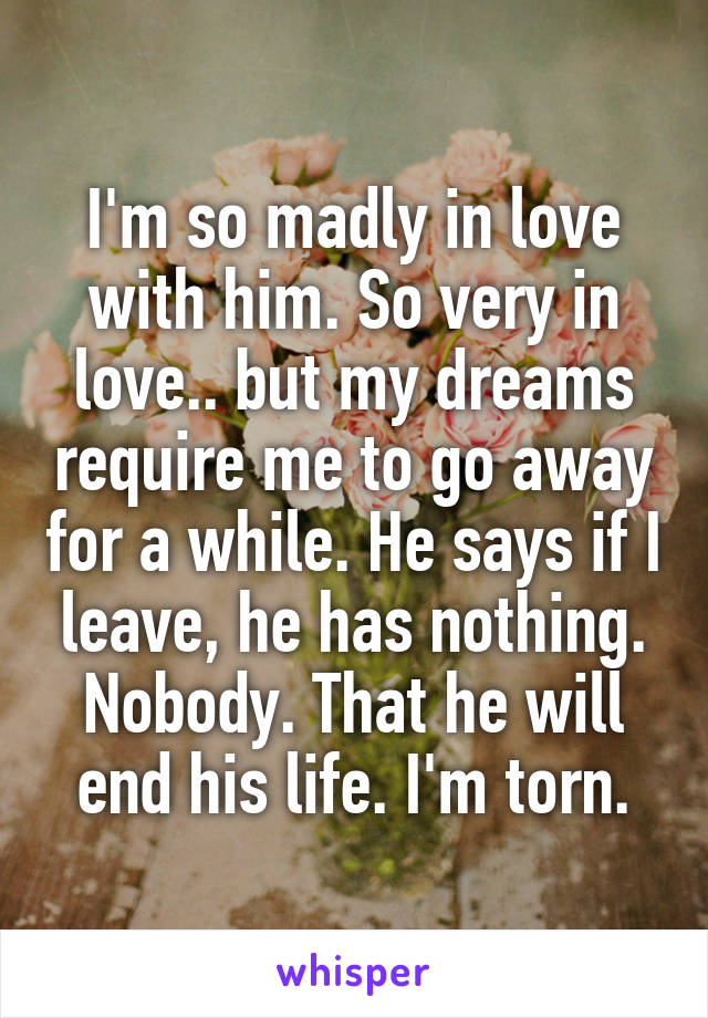 I'm so madly in love with him. So very in love.. but my dreams require me to go away for a while. He says if I leave, he has nothing. Nobody. That he will end his life. I'm torn.