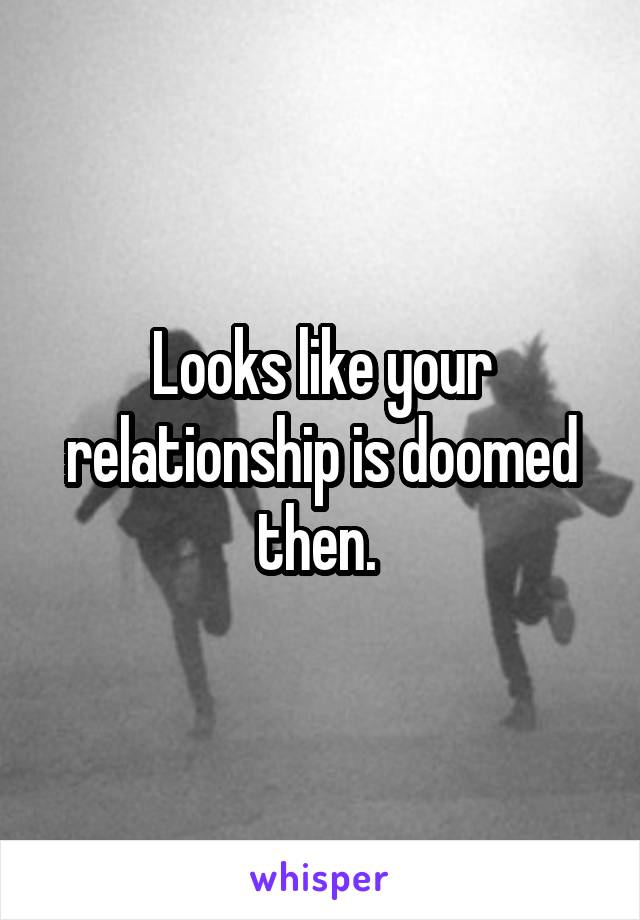 Looks like your relationship is doomed then. 