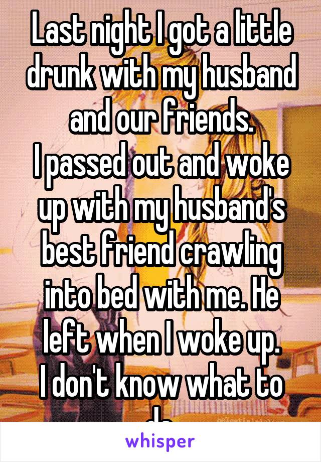 Last night I got a little drunk with my husband and our friends.
I passed out and woke up with my husband's best friend crawling into bed with me. He left when I woke up.
I don't know what to do.