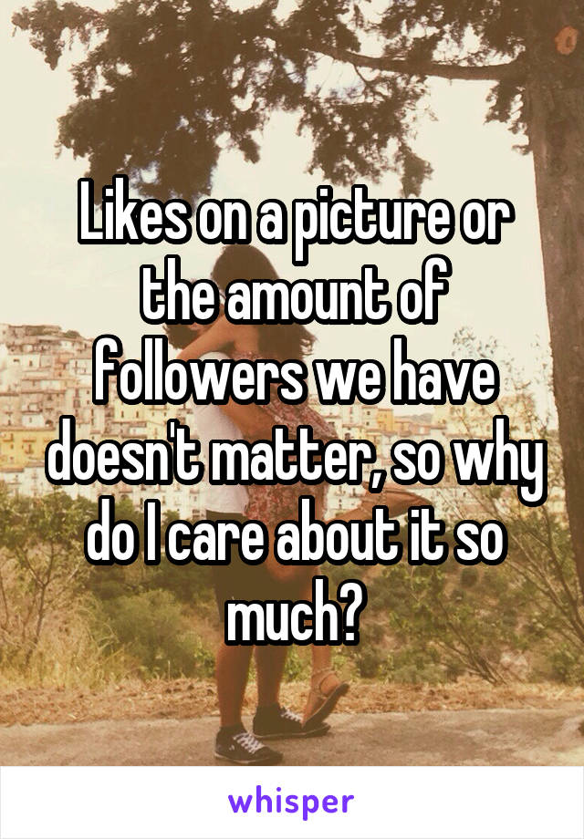 Likes on a picture or the amount of followers we have doesn't matter, so why do I care about it so much?