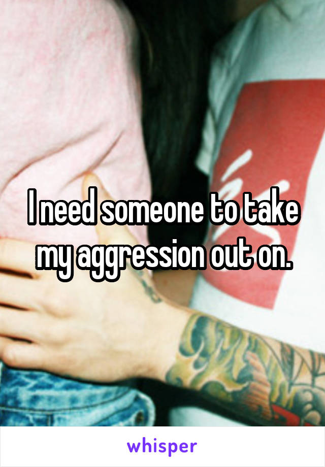 I need someone to take my aggression out on.