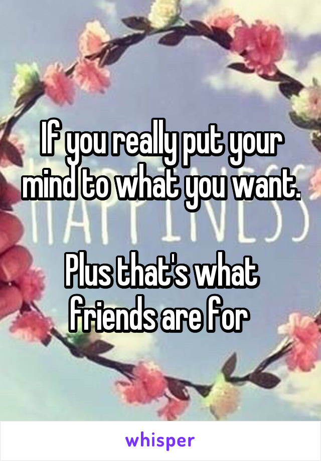 If you really put your mind to what you want. 
Plus that's what friends are for 