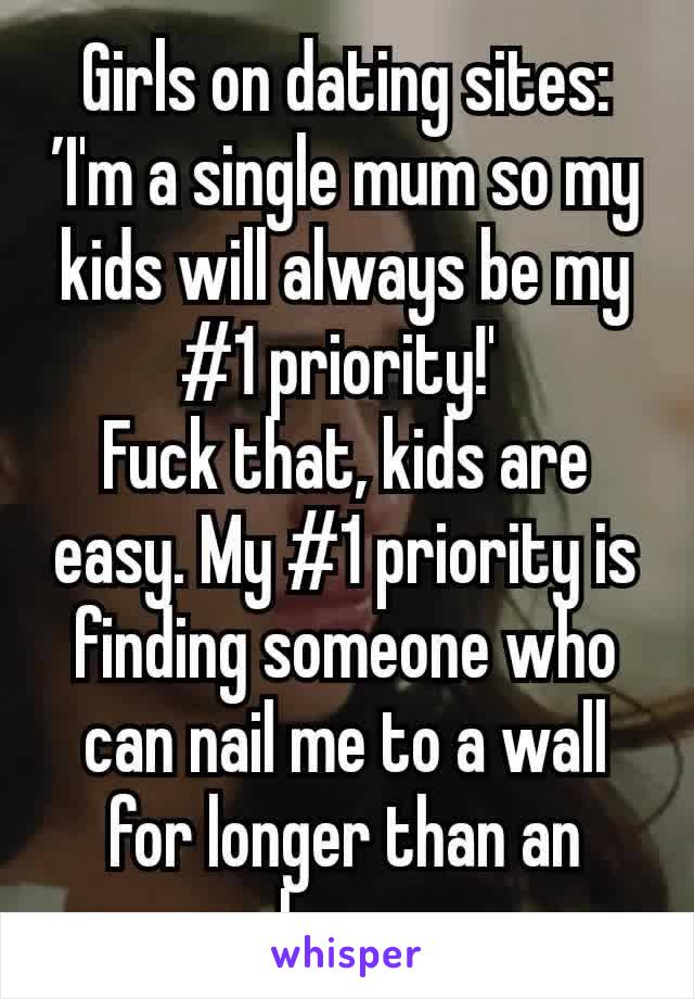 Girls on dating sites: ’I'm a single mum so my kids will always be my #1 priority!' 
Fuck that, kids are easy. My #1 priority is finding someone who can nail me to a wall for longer than an hour.