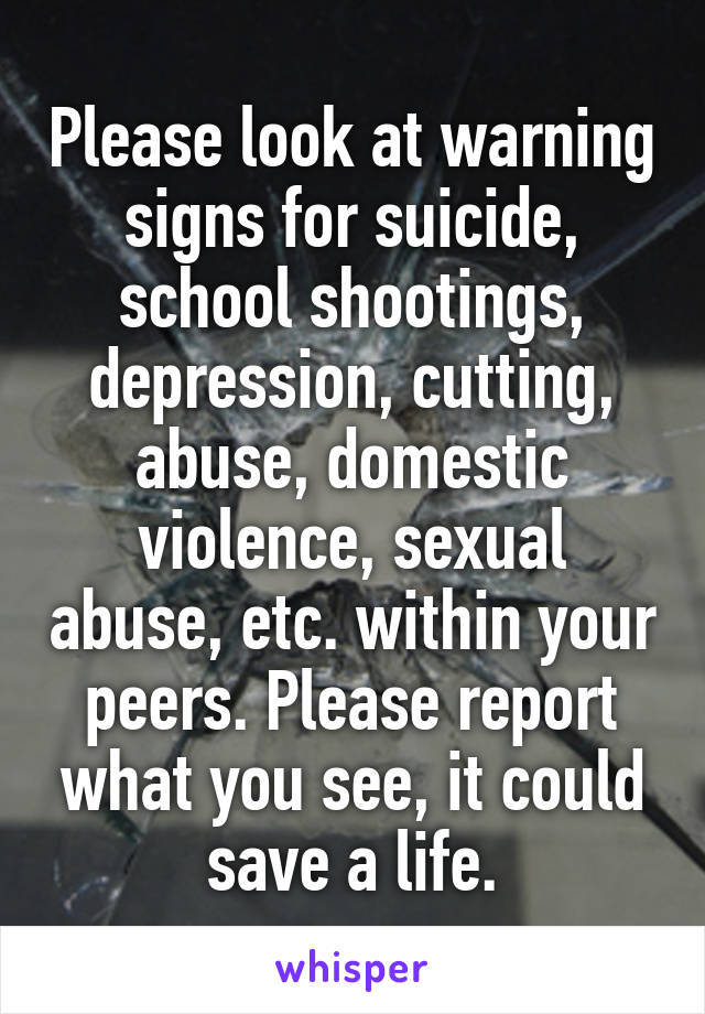 Please look at warning signs for suicide, school shootings, depression, cutting, abuse, domestic violence, sexual abuse, etc. within your peers. Please report what you see, it could save a life.