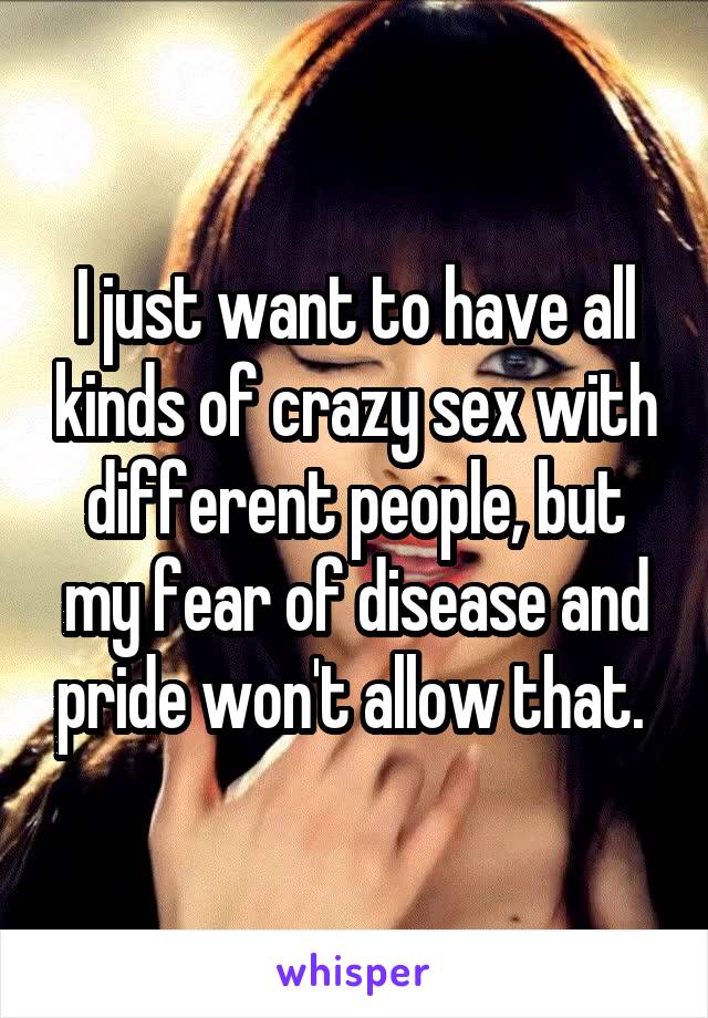 I just want to have all kinds of crazy sex with different people, but my fear of disease and pride won't allow that. 